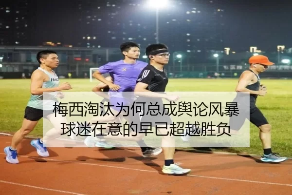 梅西淘汰为何总成舆论风暴 球迷在意的早已超越胜负